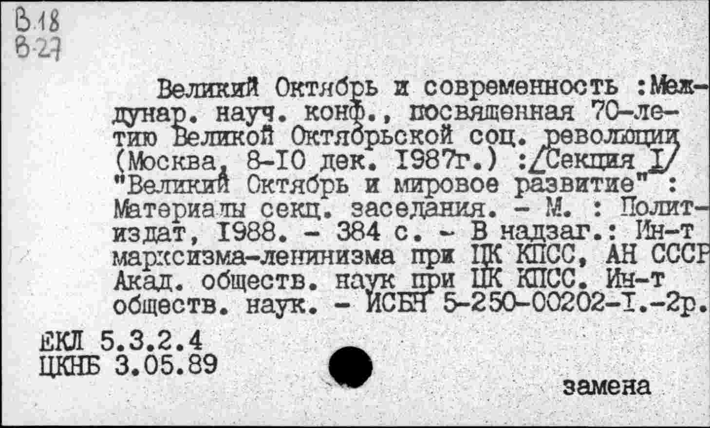 ﻿Великий Октябрь и современность :Меж-дунар. науч. конф., посвященная 70-ле-тию Великой Октябрьской соц. революции (Москва. 8-10 дек. 1987г.) .’/Секция I/ "Великий Октябрь и мировое развитие" : Материалы секц. заседания. - М. : Политиздат, 1988. - 384 с. - В надзаг.: Ин-т марксизма-ленинизма при ЦК КПСС, АН СССР Акад, обществ. на?/к при ПК КПСС. Ин-т обществ, наук. - ИСБН 5-250-00202-1.-2р.
ЕКЛ 5.3.2.4
ЦКНБ 3.05.89 А
замена